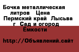 Бочка металлическая 200 литров › Цена ­ 300 - Пермский край, Лысьва г. Сад и огород » Ёмкости   